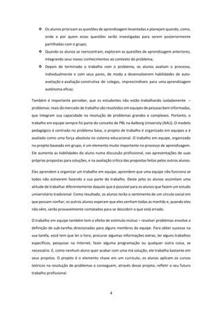 4 
 
 Os alunos priorizam as questões de aprendizagem levantadas e planejam quando, como, 
onde  e  por  quem  estas  questões  serão  investigadas  para  serem  posteriormente 
partilhadas com o grupo; 
 Quando os alunos se reencontram, exploram as questões de aprendizagem anteriores, 
integrando seus novos conhecimentos ao contexto do problema; 
 Depois  de  terminado  o  trabalho  com  o  problema,  os  alunos  avaliam  o  processo, 
individualmente  e  com  seus  pares,  de  modo  a  desenvolverem  habilidades  de  auto‐ 
avaliação e avaliação construtiva  de  colegas,  imprescindíveis  para  uma aprendizagem 
autônoma eficaz. 
Também é importante perceber, que os estudantes não estão trabalhando isoladamente  –  
problemas  reais do mercado de trabalho são resolvidos em equipes de pessoas bem informadas, 
que  integram sua capacidade  na resolução de  problemas  grandes e complexos. Portanto, o 
trabalho em equipe sempre foi parte do conceito de PBL na Aalborg University (AAU). O modelo 
pedagógico é centrado no problema base, o projeto de trabalho é organizado em equipes e é 
avaliado como uma força absoluta no sistema educacional. O trabalho em equipe, organizado 
no projeto baseado em grupo, é um elemento muito importante no processo de aprendizagem. 
Ele aumenta as habilidades do aluno numa discussão profissional, nas apresentações de suas 
próprias propostas para soluções, e na avaliação crítica das propostas feitas pelos outros alunos. 
Eles aprendem a organizar um trabalho em equipe, aprendem que uma equipe não funciona se 
todos não estiverem fazendo a sua parte do trabalho. Deste jeito os alunos assimilam uma 
atitude de trabalhar diferentemente daquilo que é possível para os alunos que fazem um estudo 
universitário tradicional. Como resultado, os alunos terão o sentimento de um círculo social em 
que possam confiar; os outros alunos esperam que eles venham todas as manhãs e, quando eles 
não vêm, serão provavelmente contatados para se descobrir o que está errado. 
O trabalho em equipe também tem o efeito de estímulo mútuo – resolver problemas envolve a 
definição de sub‐tarefas direcionadas para alguns membros da equipe. Para obter sucesso na 
sua tarefa, você tem que ler o livro, procurar algumas informações extras, ler alguns trabalhos 
específicos,  pesquisar  na  Internet,  fazer  alguma  programação  ou  qualquer  outra  coisa,  se 
necessário. E, como nenhum aluno quer acabar com uma má solução, ele trabalha bastante em 
seus projetos. O projeto é o elemento chave em um currículo; os alunos aplicam os cursos 
teóricos na resolução de problemas e conseguem, através desse projeto, refletir o seu futuro 
trabalho profissional. 
 