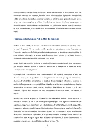 7 
 
Quanto mais informações são recolhidas para a indicação da resolução do problema, mais elas 
podem ser refinadas ou alteradas, levando a mais reflexões sobre o problema apresentado; 
então, somente na oitava etapa seriam preparados os relatórios ou a apresentação, em que se 
fariam  as  recomendações,  predições,  inferências,  ou  outras  definições  apropriadas  ao 
problema. Podem ser preparadas  apresentações  em  multimídia,  usando  imagens,  gráficos,  
ou  som.  Uma observação é que as etapas, neste modelo, tenham que ser terminadas diversas 
vezes. 
Formação	dos	Grupos	PBL	e	Atas	de	Reunião	
 
Busfield  e  Peijs  (2008),  da  Queen  Mary  University  of  London,  criaram  um  modelo  para  a 
formação dos grupos PBL e as atas de reuniões quando do processo de resolução dos problemas. 
Podem ser seguidos ou definidos pelos tutores/professores, de acordo com a necessidade de 
cada disciplina ministrada. Os grupos serão formados com a escolha dos próprios alunos, a 
escolha de um coordenador e um relator em cada grupo. 
Depois disso, os grupos irão mudar de forma aleatória, desde que todos participem. Isso garante 
que qualquer efeito da seleção no grupo seja equilibrado ao longo curso. A média dos grupos 
será de quatro a seis integrantes. 
O  coordenador  é  responsável  pelo  “gerenciamento”  do  encontro,  mantendo  o  tema  em 
discussão e assegurando que todos os alunos participem, evitando que alguém monopolize a 
discussão. O relator deve anotar a lista de objetivos de aprendizagem definidos no Encontro de 
Análise do Problema e, as referências bibliográficas. Deve, ainda, fazer os relatórios que deverão 
ser entregues ao término do Encontro da Resolução do Problema. Ao final do ciclo de cada 
problema, o  grupo deve  escolher um  novo coordenador e um  novo relator, em sistema  de 
rodízio. 
Durante uma reunião do grupo, o coordenador tem a tarefa de manter a ordem do dia e da 
direção da conversa, a fim de ter informação disponível para todo o grupo; éútil manter um 
registro, como parte do trabalho em um estudo de caso. O relator o faz, mantendo as questões 
importantes sobre um quadro branco, flip chart ou uma folha grande de papel. As informações 
abordadas em um grupo devem ser incorporadas na ata da reunião do grupo. Isso facilita o 
relatório do trabalho com o problema, e faz parte do processo de assegurar que o estudo de 
caso funcione bem. A seguir, alguns itens de como o coordenador, o relator e os membros do 
grupo devem proceder, e o modelo da reunião no formato PBL. 
 
