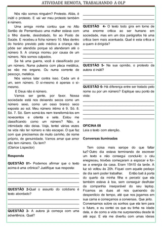 ATIVIDADE REMOTA, TRABALHANDO A OLP
Nós não somos ninguém? Protesto. Aliás, é
inútil o protesto. E vai ver meu protesto também
é número.
Uma amiga minha contou que no Alto
Sertão de Pernambuco uma mulher estava com
o filho doente, desidratado, foi ao Posto de
Saúde. E recebeu a ficha número 10. Mas dentro
do horário previsto pelo médico a criança não
pôde ser atendida porque só atenderam até o
número 9. A criança morreu por causa de um
número. Nós somos culpados.
Se há uma guerra, você é classificado por
um número. Numa pulseira com placa metálica,
se não me engano. Ou numa corrente de
pescoço, metálica.
Nós vamos lutar contra isso. Cada um é
um, sem número. O si-mesmo é apenas o si-
mesmo.
E Deus não é número.
Vamos ser gente, por favor. Nossa
sociedade está nos deixando secos como um
número sexo, como um osso branco seco
exposto ao sol. Meu número íntimo é 9. Só. 8.
Só. 7. Só. Sem somá-los nem transformá-los em
novecentos e oitenta e sete. Estou me
classificando como um número? Não, a
intimidade não deixa. Veja, tentei várias vezes
na vida não ter número e não escapei. O que faz
com que precisemos de muito carinho, de nome
próprio, de genuinidade. Vamos amar que amor
não tem número. Ou tem?
(Clarice Lispector)
Responda
QUESTÃO 01- Podemos afirmar que o texto
acima é uma crônica? Justifique sua resposta:
_______________________________________
_______________________________________
_______________________________________
_______________________________________
QUESTÃO 2-Qual o assunto do cotidiano é
texto abordado?
_______________________________________
_______________________________________
_______________________________________
QUESTÃO 3- A autora já começa com uma
advertência. Qual?
_______________________________________
_______________________________________
_______________________________________
QUESTÃO 4- O texto todo gira em torno de
uma enorme crítica ao ser humano em
sociedade, mas em um dos parágrafos há uma
crítica bem mais acentuada. Qual é esta crítica e
a quem é dirigida?
_______________________________________
_______________________________________
_______________________________________
______________________________________
QUESTÃO 5- Na sua opinião, o protesto da
autora é inútil?
_______________________________________
_______________________________________
_______________________________________
QUESTÃO 6- Há diferença entre ser tratado pelo
nome ou por um número? Explique seu ponto de
vista:
_______________________________________
_______________________________________
_______________________________________
_______________________________________
_______________________________________
OFICINA 08
Leia o texto com atenção.
Conversas iluminadas
Tem coisa mais xarope do que faltar
luz? Outro dia estava terminando de escrever
um texto e não consegui concluí-lo: o céu
enegreceu, trovões começaram a espocar e foi-
se a energia da casa. Eram 15h10 da tarde. A
luz só voltou às 20h. Fiquei com aquele pedaço
de dia sem poder trabalhar. Então bati à porta
do quarto da minha filha e percebi que ela
também estava à toa, sem conseguir desfrutar
da companhia inseparável do seu laptop.
Ficamos as duas ali nos queixando do
desperdício de tempo, até que nos jogamos em
sua cama e começamos a conversas. Que jeito.
Conversamos sobre os sonhos que ela tem para
o futuro, e eu contei os que eu tinha na idade
dela, e de como a vida me surpreendeu desde lá
até aqui. E ela me divertiu com umas ideias
 