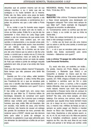 ATIVIDADE REMOTA, TRABALHANDO A OLP
absurdas que só podiam mesmo sair de sua
cabeça inventiva, e eu ri tanto que ela se
contagiou e riu muito também de si mesma.
Então ela me falou sobre uma peça de teatro
que foi assistir quando eu estive viajando, e ela
disse que eu teria adorado, e combinamos de ir
juntas na próxima vez que o ator voltar a Porto
Alegre.
Aí eu contei o que fiz durante essa viagem
que me impediu de estar com ela no teatro, e
vimos as fotos juntas. Então foi a vez de ela me
apresentar o novo disco da Lady Gaga (pelo
celular), e ela me convenceu de que existe muito
preconceito com essa cantora que, em sua
opinião, é revolucionária, e eu escutei umas sete
músicas e não gostei tanto assim, mas reconheci
ali um talento que eu estava mesmo
desprezando. Então foi a 3minha vez de tocar
pra ela uma música que eu adoro e ela fez uma
careta, e concluí que a careta era eu. E rimos de
novo, e conversamos mais um tanto, 5e então
fomos para a cozinha comer um resto de salada
de fruta que estava a ponto de estragar naquela
geladeira sem vida, já que a luz ainda não havia
voltado.
Será que não havia voltado mesmo? Engraçado,
fazia tempo que não passava uma tarde tão
luminosa.
Quando por fim a luz voltou, voltei também
eu para o computador, e voltou minha filha para
seu Facebook, 6e só o que se escutava pela
casa era o barulho das teclas escrevendo para
seres invisíveis – falávamos com quem? Com o
universo alheio.
E tive então um insight: tem, sim, coisa mais
xarope do que faltar luz. É ficarmos reféns da
tecnologia, deixando de conversar com quem
está ao nosso lado. Se é preciso que a energia
elétrica seja cortada para resgatar a energia
humana, que seja, então. Não em hospitais, não
em escolas, mas dentro de casa, uma horinha
por semana: não haveria de causar um estrago
tão grande. Se acontecer de novo, prometo não
reclamar para a CEEE*, desde que não demore
tanto para voltar a ponto de estragar os
alimentos na geladeira e que seja suficiente para
me alimentar da clarividência e brilho de um bom
papo.
MEDEIROS, Martha. Porto Alegre: Jornal Zero
Hora, 15 de dez. 2013.
Responda
QUESTÃO 1-Na crônica “Conversas Iluminadas”
a frase inicial apresenta uma declaração em
linguagem coloquial “Tem coisa mais xarope do
que faltar luz?”. Outro exemplo de linguagem
coloquial se encontra na alternativa:
A) “Conversamos sobre os sonhos que ela tem
para o futuro, e eu contei os que eu tinha na
idade dela...”
B) “Outro dia estava terminando de escrever um
texto e não consegui concluí-lo (...)”
C) “... minha vez de tocar pra ela uma música
que eu adoro e ela fez uma careta, e concluí que
a careta era eu.”
D) “... e só o que se escutava pela casa era o
barulho das teclas escrevendo para seres
invisíveis – falávamos com quem?”
Leia a crônica “O apagar da velha chama”, de
Luis Fernando Verissimo.
Eu, você, nós dois, um cantinho, um violão...
Da janela, mesmo em Porto Alegre, via-se o
Corcovado, o Redentor (que lindo!) e um
barquinho a deslizar no macio azul do mar.
Tinha-se, geralmente, de vinte anos para menos
quando, em 1958, chegou a Elizete com abraços
e beijinhos e carinhos sem ter fim e João
Gilberto com o amor, o sorriso, a flor e aquela
batida diferente, mas que era bossa-nova e era
muito natural, mesmo que você não pudesse
acompanhar e ficasse numa nota só, porque no
peito dos desafinados também batia um coração,
lembra? Na vida, uma nova canção, um doce
balanço. Era carioca, era carioca, certo, mas a
juventude que aquela brisa trazia também trazia
pra cá e daqui se via a mesma luz, o mesmo
céu, o mesmo mar, milhões de festas ao luar, e
sempre se podia pegar um Electra e mandar
descer no Beco das Garrafas, olha que coisa
mais linda. Queríamos a vida sempre assim, si,
dó, ré, mi, fá, sol, muito sol, e lá. Mas era preciso
ficar e trabalhar, envelhecer, acabar com esse
negócio de Rio, céu tão azul, ilhas do sul, muita
calma pra pensar e ter tempo pra sonhar, onde
 