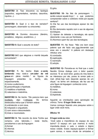ATIVIDADE REMOTA, TRABALHANDO A OLP
_______________________________________
QUESTÃO 2- Tipo discursivo ou tipologia
(expositivo, argumentativo, narrativo, descritivo,
injuntivo...):
_______________________________________
QUESTÃO 3- Qual é o tipo de narrador?
(personagem, observador ou onisciente):
_______________________________________
QUESTÃO 4- Domínio discursivo (literário,
jornalístico, religioso, acadêmico...):
_______________________________________
QUESTÃO 5- Qual o assunto do texto?
_______________________________________
_______________________________________
QUESTÃO 6-O que alegrava a manhã daquela
comunidade?
_______________________________________
_______________________________________
_______________________________________
QUESTÃO 7- No trecho: Com o vento
lambendo meu rosto e um calor de mil
graus em plena manhã...” as figuras de
linguagem presentes no trecho, são,
respectivamente,
A) ironia e eufemismo.
B) personificação e hipérbole.
C) metáfora e hipérbole.
D) catacrese e metonímia.
QUESTÃO 8- No trecho: “Ele parecia meio que
revoltado, algo o intrigava. Os termos
destacados indica que o homem estava
A) entristecido e com raiva.
B) indignado e angustiado.
C) com raiva e desconsolado.
D) triste e incomodado.
QUESTÃO 9- “Me recordo da dona Toinha que
comprou uma televisão...”, neste trecho,
percebemos o uso da linguagem
A) formal.
B) informal.
C) técnica.
D) gíria.
QUESTÃO 10- Na fala da personagem: “...
senão cutucar aquele troço.”, o que podemos
compreender sobre o cotidiano vivido por aquela
senhora?
A) Ela faz uso das tecnologias apesar de não
gostar.
B) Ela demonstra repúdio com o uso de algumas
tecnologias.
C) Apesar de detestar a tecnologia, ela apoia
claramente o seu uso por familiares.
D) Aborrece quem faz uso das tecnologias.
QUESTÃO 11- Na frase: “Não era bem essa
palavra que ele fazia uso, mas desvendei que
esse era o assunto.” A palavra em destaque
introduz uma
A) conclusão.
B) explicação.
C) oposição.
D) adição.
QUESTÃO 12- Percebe-se no final que o autor
Nacélio Simoa dialoga com o leitor quando
escreve: “E se você leitor, gostou do meu texto e
se interessou por ele, posso te enviar pelo e-
mail, afinal, hoje tudo depende apenas de um
clique.” no termo em destaque, ele faz uso de
uma figura de linguagem conhecida como
A) metáfora.
B) ironia.
C) catacrese.
D) hipérbole.
Aguarde as orientações para aprodução de
crônica. Tema: O lugar Onde vivo.
Vamos começar fazendo uma pesquisa sobre o
lugar onde você mora.
Oficina 10
O lugar onde eu vivo
Você sabe a importância do espaço do seu
bairro? O espaço em que vivemos é muito
importante, desde o país, o estado e lógico
nossa cidade. Esses espaços ajudam a formar
quem somos, o nosso círculo de amizades e
 
