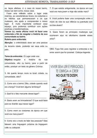 ATIVIDADE REMOTA, TRABALHANDO A OLP
os laços afetivos, é o caso do nosso bairro,
nossa rua bem como, nossa casa.
Fazer uma reflexão sobre o lugar onde
vivemos, as características locais, os costumes e
os hábitos que permaneceram e os que
mudaram, nos ajuda a compreender o nosso
lugar. É muito importante conhecer esse
espaço, pois podemos contribuir com ações
positivas e transformadoras.
Vamos Lá, nesta oficina você irá fazer uma
entrevista a fim de resgatar a história da sua
comunidade ou bairro.
Roteiro para entrevista:
Atenção: o entrevistado deve ser uma pessoa
da terceira idade, podendo ser seus avós ou
pais.
Tema da entrevista: O Lugar onde vivo
Objetivo: resgatar a história da sua
comunidade, sítio ou bairro, para a partir de
então, produzir um texto do gênero Crônica.
1. Há quanto tempo mora no local: cidade, ou
comunidade, sítio?
_______________________________________
2. Como era o bairro/ Sítio, cidade quando você
era criança? Você tem alguma lembraça?
_______________________________________
3. Qual foi o fato marcante desse lugar?
______________________________________
4. Quais eram as brincadeiras? O que você fazia
para se diverter aqui nesse lugar?
_______________________________________
5. Como eram os costumes da época em que
você era mais jovem?
_______________________________________
6. Como era o modo de falar das pessoas? Elas
falavam uma linguagem próxima da lingaguem
culta ou coloquial.
_______________________________________
7. O que existia antigamente, na época em que
você era mais jovem e hoje não existe mais?
_______________________________________
8. Você poderia fazer uma comparação entre o
modo de vida na sua infância ou juventude com
os dias atuais?
______________________________________
9. Quais foram as principais mudanças que
ocorreram aqui no sítio/bairro durante esses
anos?
______________________________________
OBS: Faça foto para registrar a entrevista e me
envie assim que for possível. Coloque legenda.
 