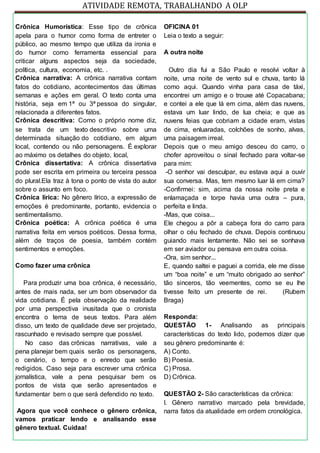 ATIVIDADE REMOTA, TRABALHANDO A OLP
Crônica Humorística: Esse tipo de crônica
apela para o humor como forma de entreter o
público, ao mesmo tempo que utiliza da ironia e
do humor como ferramenta essencial para
criticar alguns aspectos seja da sociedade,
política, cultura, economia, etc. .
Crônica narrativa: A crônica narrativa contam
fatos do cotidiano, acontecimentos das últimas
semanas e ações em geral. O texto conta uma
história, seja em 1ª ou 3ª pessoa do singular,
relacionada a diferentes fatos.
Crônica descritiva: Como o próprio nome diz,
se trata de um texto descritivo sobre uma
determinada situação do cotidiano, em algum
local, contendo ou não personagens. É explorar
ao máximo os detalhes do objeto, local,
Crônica dissertativa: A crônica dissertativa
pode ser escrita em primeira ou terceira pessoa
do plural.Ela traz à tona o ponto de vista do autor
sobre o assunto em foco.
Crônica lírica: No gênero lírico, a expressão de
emoções é predominante, portanto, evidencia o
sentimentalismo.
Crônica poética: A crônica poética é uma
narrativa feita em versos poéticos. Dessa forma,
além de traços de poesia, também contém
sentimentos e emoções.
Como fazer uma crônica
Para produzir uma boa crônica, é necessário,
antes de mais nada, ser um bom observador da
vida cotidiana. É pela observação da realidade
por uma perspectiva inusitada que o cronista
encontra o tema de seus textos. Para além
disso, um texto de qualidade deve ser projetado,
rascunhado e revisado sempre que possível.
No caso das crônicas narrativas, vale a
pena planejar bem quais serão os personagens,
o cenário, o tempo e o enredo que serão
redigidos. Caso seja para escrever uma crônica
jornalística, vale a pena pesquisar bem os
pontos de vista que serão apresentados e
fundamentar bem o que será defendido no texto.
Agora que você conhece o gênero crônica,
vamos praticar lendo e analisando esse
gênero textual. Cuidaa!
OFICINA 01
Leia o texto a seguir:
A outra noite
Outro dia fui a São Paulo e resolvi voltar à
noite, uma noite de vento sul e chuva, tanto lá
como aqui. Quando vinha para casa de táxi,
encontrei um amigo e o trouxe até Copacabana;
e contei a ele que lá em cima, além das nuvens,
estava um luar lindo, de lua cheia; e que as
nuvens feias que cobriam a cidade eram, vistas
de cima, enluaradas, colchões de sonho, alvas,
uma paisagem irreal.
Depois que o meu amigo desceu do carro, o
chofer aproveitou o sinal fechado para voltar-se
para mim:
-O senhor vai desculpar, eu estava aqui a ouvir
sua conversa. Mas, tem mesmo luar lá em cima?
-Confirmei: sim, acima da nossa noite preta e
enlamaçada e torpe havia uma outra – pura,
perfeita e linda.
-Mas, que coisa...
Ele chegou a pôr a cabeça fora do carro para
olhar o céu fechado de chuva. Depois continuou
guiando mais lentamente. Não sei se sonhava
em ser aviador ou pensava em outra coisa.
-Ora, sim senhor...
E, quando saltei e paguei a corrida, ele me disse
um “boa noite” e um “muito obrigado ao senhor”
tão sinceros, tão veementes, como se eu lhe
tivesse feito um presente de rei. (Rubem
Braga)
Responda:
QUESTÃO 1- Analisando as principais
características do texto lido, podemos dizer que
seu gênero predominante é:
A) Conto.
B) Poesia.
C) Prosa.
D) Crônica.
QUESTÃO 2- São características da crônica:
I. Gênero narrativo marcado pela brevidade,
narra fatos da atualidade em ordem cronológica.
 