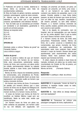 ATIVIDADE REMOTA, TRABALHANDO A OLP
II. Publicada em jornal ou revista, destina-se à
leitura diária ou semanal, pois trata de
acontecimentos cotidianos.
III. Obra de ficção do gênero narrativo, apresenta
narrador, personagens, ponto de vista e enredo.
IV. Gênero que se define por sua pequena
extensão, é mais curto que a novela ou o
romance, apresentando uma estrutura fechada.
V. Tipo de texto que se caracteriza por envolver
um remetente e um destinatário, geralmente é
escrito em primeira pessoa.
Marque as resposta certa:
A) I e II.
B) I e III.
C) IV e V.
D) III e IV.
OFICINA 02
Atividade sobre a crônica "Notícia de jornal" de
Fernando Sabino.
Leia a crônica a seguir:
Notícia de jornal
Leio no jornal a notícia de que um homem
morreu de fome. Um homem de cor branca,
trinta anos presumíveis, pobremente vestido,
morreu de fome, sem socorros, em pleno centro
da cidade, permanecendo deitado na calçada
durante setenta e duas horas, para finalmente
morrer de fome.
Morreu de fome. Depois de insistentes pedidos
de comerciantes, uma ambulância do Pronto-
Socorro e uma radiopatrulha foram ao local, mas
regressaram sem prestar auxílio ao homem, que
acabou morrendo de fome.
Um homem que morreu de fome. O comissário
de plantão (um homem) afirmou que o caso
(morrer de fome) era da alçada da Delegacia de
Mendicância, especialista em homens que
morrem de fome. E o homem morreu de fome.
O corpo do homem que morreu de fome foi
recolhido ao Instituto Médico Legal sem ser
identificado. Nada se sabe dele, senão que
morreu de fome.
Um homem morre de fome em plena rua,
entre centenas de passantes. Um homem caído
na rua. Um bêbado. Um vagabundo. Um
mendigo, um anormal, um tarado, um pária, um
marginal, um proscrito, um bicho, uma coisa -
não é um homem. E os outros homens
cumprem seu destino de passantes, que é o de
passar. Durante setenta e duas horas todos
passam, ao lado do homem que morre de fome,
com um olhar de nojo, desdém, inquietação e
até mesmo piedade, ou sem olhar nenhum.
Passam, e o homem continua morrendo de
fome, sozinho, isolado, perdido entre os homens,
sem socorro e sem perdão.
Não é da alçada do comissário, nem do
hospital, nem da radiopatrulha, por que haveria
de ser da minha alçada? Que é que eu tenho
com isso? Deixa o homem morrer de fome.
E o homem morreu de fome. De trinta anos
presumíveis. Pobremente vestido. Morreu de
fome, diz o jornal. Louve-se a insistência dos
comerciantes, que jamais morrerão de fome,
pedindo providências às autoridades. As
autoridades nada mais puderam fazer senão
remover o corpo do homem. Deviam deixar que
apodrecesse, para escarnamento dos outros
homens. Nada mais puderam fazer senão
esperar que morresse de fome.
E ontem, depois de setenta e duas horas de
inanição, tombado em plena rua, no centro mais
movimentado da Cidade do Rio de janeiro, um
homem morreu de fome.
Morreu de fome. (Fernando Sabino)
Responda:
QUESTÃO 1- Justifique o título da crônica:
_______________________________________
_______________________________________
_______________________________________
QUESTÃO 2- A expressão "morrer de fome" (e
variantes) é repetida muitas vezes no texto.
Quantas foram elas?_____________________
QUESTÃO 3- Que efeito se deseja alcançar
com tais repetições?
_______________________________________
_______________________________________
QUESTÃO 4- Transcreva da crônica uma
passagem carregada de ironia, explicando-a:
_______________________________________
_______________________________________
 
