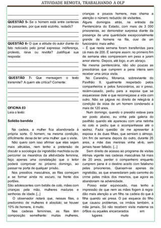 ATIVIDADE REMOTA, TRABALHANDO A OLP
_______________________________________
_______________________________________
QUESTÃO 5- Se o homem está entre centenas
de passantes, por que está sozinho, isolado?
_______________________________________
_______________________________________
_______________________________________
QUESTÃO 6- O que a atitude do autor diante do
fato noticiado pelo jornal expressa: indiferença,
protesto, raiva ou revolta? Justifique sua
resposta:
_______________________________________
_______________________________________
_______________________________________
_______________________________________
QUESTÃO 7- Que mensagem o texto
transmite? A quem ele critica? Comente:
_______________________________________
_______________________________________
_______________________________________
_______________________________________
OFICINA 03
Leia o texto:
Solidão bandida
Na cadeia, a mulher fica abandonada à
própria sorte. O homem, na mesma condição,
dificilmente deixa de ter uma mulher que o visite.
Não quero com isso afirmar que elas sejam
mais altruístas, nem tenho a pretensão de
discutir a sociologia da ingratidão machista ou de
percorrer os meandros da afetividade feminina,
faço apenas uma constatação que o leitor
poderá comprovar no próximo domingo, ao
passar na porta de qualquer prisão.
Nos presídios masculinos, as filas começam
a se formar ainda no escuro, na frente dos
portões.
São adolescentes com bebês de colo, mães com
crianças pela mão, mulheres maduras e
senhoras de idade. [...]
O observador notará que, nessas filas, o
predomínio de mulheres é absoluto; se houver
10% de homens, é muito.
Nas cadeias femininas, as filas têm
composição semelhante: muitas mulheres,
crianças e poucos homens, mas chama a
atenção o número reduzido de visitantes.
Alguns domingos atrás, na entrada da
Penitenciária do Estado, com mais de 3 000
prisioneiras, ao demonstrar surpresa diante da
presença de uma quantidade excepcionalmente
grande de homens na fila, ouvi de um
funcionário mais velho:
– É que nesta semana foram transferidas para
cá mais de 200. É sempre assim: no primeiro fim
de semana eles comparecem em peso e juram
amor eterno. Depois, até logo, e um abraço.
Na mesma penitenciária, não são poucas as
presidiárias que cumprem a pena inteira sem
receber uma única visita.
No Carandiru, Monarca, sobrevivente do
Pavilhão 9, igualmente respeitado pelos
companheiros e pelos funcionários, ao ir preso,
recém-casado, pediu para a esposa que se
esquecesse dele e que recomeçasse a vida com
outro. Não se julgava no direito de relegá-la à
condição de viúva de um homem condenado a
mais de 120 anos.
Num domingo, quando o presídio estava para
ser posto abaixo, eu vinha pela galeria do
pavilhão quando ele apareceu com uma netinha
no colo e pediu que o acompanhasse até o
xadrez. Fazia questão de me apresentar à
esposa e às duas filhas, que serviam o almoço.
Um fim de semana depois do outro, durante 26
anos, a mãe das meninas vinha vê-lo, sem
jamais haver faltado. [...]
Sem direito de acesso ao programa de visitas
íntimas vigente nas cadeias masculinas há mais
de 20 anos, perder o companheiro enquanto
cumprem pena é o destino aceito com fatalismo
pelas prisioneiras. Queixam-se apenas da
ingratidão, as que enveredaram pelo caminho do
crime pelas mãos dos mesmos, que agora as
abandonam na adversidade.
Posso estar equivocado, mas tenho a
impressão de que nem as mães fogem à regra:
dão mais atenção a um filho na cadeia do que à
filha quando vai presa. O pai esquece do filho
que causou problemas, os irmãos também, a
mãe jamais. Só não recebem visita materna os
órfãos ou aqueles encarcerados em
lugares muito
 