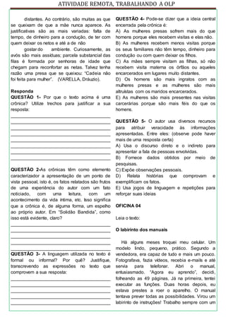 ATIVIDADE REMOTA, TRABALHANDO A OLP
distantes. Ao contrário, são muitas as que
se queixam de que a mãe nunca aparece. As
justificativas são as mais variadas: falta de
tempo, de dinheiro para a condução, de ter com
quem deixar os netos e até a de não
gostar do ambiente. Curiosamente, as
avós são mais assíduas; parcela substancial das
filas é formada por senhoras de idade que
chegam para reconfortar as netas. Talvez tenha
razão uma presa que se queixou: “Cadeia não
foi feita para mulher”. (VARELLA, Dráuzio).
Responda
QUESTÃO 1- Por que o texto acima é uma
crônica? Utilize trechos para justificar a sua
resposta:
_______________________________________
_______________________________________
_______________________________________
_______________________________________
_______________________________________
_______________________________________
_______________________________________
_______________________________________
QUESTÃO 2-As crônicas têm como elemento
caracterizador a apresentação de um ponto de
vista pessoal, isto é, os fatos relatados são frutos
de uma experiência do autor com um fato
noticiado, com uma leitura, com um
acontecimento da vida íntima, etc. Isso significa
que a crônica é, de alguma forma, um espelho
ao próprio autor. Em “Solidão Bandida”, como
isso está evidente, claro?
_______________________________________
_______________________________________
_______________________________________
_______________________________________
_______________________________________
QUESTÃO 3- A linguagem utilizada no texto é
formal ou informal? Por quê? Justifique,
transcrevendo as expressões no texto que
comprovem a sua resposta:
_______________________________________
_______________________________________
_______________________________________
_______________________________________
_______________________________________
QUESTÃO 4- Pode-se dizer que a ideia central
encerrada pela crônica é:
A) As mulheres presas sofrem mais do que
homens porque eles recebem visitas e elas não.
B) As mulheres recebem menos visitas porque
os seus familiares não têm tempo, dinheiro para
condução ou com quem deixar os filhos.
C) As mães sempre visitam as filhas, só não
recebem visita materna os órfãos ou aqueles
encarcerados em lugares muito distantes.
D) Os homens são mais ingratos com as
mulheres presas e as mulheres são mais
altruístas com os maridos encarcerados.
E) As mulheres são mais presentes nas visitas
carcerárias porque são mais féis do que os
homens.
QUESTÃO 5- O autor usa diversos recursos
para atribuir veracidade às informações
apresentadas. Entre eles: (observe pode haver
mais de uma resposta certa)
A) Usa o discurso direto e o indireto para
apresentar a fala de pessoas envolvidas.
B) Fornece dados obtidos por meio de
pesquisas.
C) Expõe observações pessoais.
D) Relata histórias que comprovam e
exemplificam os fatos.
E) Usa jogos de linguagem e repetições para
reforçar suas ideias
OFICINA 04
Leia o texto:
O labirinto dos manuais
Há alguns meses troquei meu celular. Um
modelo lindo, pequeno, prático. Segundo a
vendedora, era capaz de tudo e mais um pouco.
Fotografava, fazia vídeos, recebia e-mails e até
servia para telefonar. Abri o manual,
entusiasmado. “Agora eu aprendo”, decidi,
folheando as 49 páginas. Já na primeira, tentei
executar as funções. Duas horas depois, eu
estava prestes a roer o aparelho. O manual
tentava prever todas as possibilidades. Virou um
labirinto de instruções! Trabalho sempre com um
 