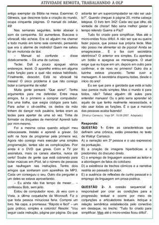 ATIVIDADE REMOTA, TRABALHANDO A OLP
antigo exemplar da Bíblia na mesa. Examinei. O
Gênesis, que descreve toda a criação do mundo,
ocupa cinquenta páginas. O manual do celular,
49!
Nas semanas seguintes, tentei abaixar o
som da campainha. Só aumentava. Buscava o
vibracall, não achava. Era só alguém me chamar
e todo mundo em torno saía correndo, pensando
que era o alarme de incêndio! Quem me salvou
foi um motorista de táxi.
– Manual só confunde – disse
didaticamente. – Dá uma de curioso.
Teclei. Dali a pouco apaguei vários
endereços. Insisti. O aparelho entrou em alguma
outra função para a qual não estava habilitado.
Finalmente, descobri. Está no vibracall há
meses! O único problema é que não consigo
botar a campainha de volta!
Muita gente pensará: “Que asno!”. Tenho
argumentos para me defender. Entre meus
amigos, fui o primeiro a comprar computador.
Era uma tralha, que exigia códigos para tudo.
Para achar o cê-cedilha, os dedos da mão
tinham de dançar rock pauleira, tantas eram as
teclas para apertar de uma só vez. Tinha de
formatar os disquetes de memória! Aprendi tudo
por mim mesmo.
Foi a mesma coisa quando adquiri meu
videocassete. Instalei e aprendi a gravar. Só
sofri na hora de programar pela primeira vez.
Agora não consigo mais executar uma simples
programação, tantas são as complicações. Pior
ainda é o DVD que grava. Com a TV por
assinatura, mais os canais abertos, nunca dá
certo! Soube de gente que está cobrando para
botar músicas em iPod, tal o número de pessoas
que naufragam nas instruções. Tenho dois
amigos que sonharam com aparelhos de MP3.
Cada um conseguiu o seu. Outro dia perguntei a
um deles se estava aproveitando.
– Eu ainda não tive tempo de mexer… –
confessou Bob, sem jeito.
Estou de computador novo. Já veio com o
Vista, a última coqueluche da Microsoft. Fiz o
que toda pessoa minuciosa faria. Comprei um
livro. Na capa, a promessa: “Rápido e fácil” – um
guia prático, simples e colorido! Resolvi: “Vou
seguir cada instrução, página por página. Do que
adianta ter um supercomputador se não sei usá-
lo?”. Quando cheguei à página 20, minha cabeça
latejava. O livro tem 342! Cada vez que olho, dá
vontade de chorar! Não seria melhor gastar o
tempo relendo Guerra e Paz?
Tudo foi criado para simplificar. Mas até o
micro-ondas ficou difícil. A não ser que eu queira
fazer pipoca, que possui sua própria tecla. Mas
não posso me alimentar só de pipoca! Ainda se
emagrecesse… E o fax com secretária
eletrônica? O anterior era simples. Eu apertava
um botão e apagava as mensagens. O atual
exige que eu toque em um, depois em outro para
confirmar, e de novo no primeiro! Outro dia a
luzinha estava piscando. Tentei ouvir a
mensagem. A secretária disparou todas, desde o
início do ano!
Eu sei que para a garotada que está aí tudo
isso parece muito simples. Mas o mundo é para
todos, não? Talvez alguém dê aulas para
entender manuais! Ou o jeito seria aprender só
aquilo de que tenho realmente necessidade, e
não usar todas as funções. É o que a maioria
das pessoas acaba fazendo!
(Walcyr Carrasco, Veja SP, 19.09.2007. Adaptado)
Responda:
QUESTÃO 1- Entre as características que
definem uma crônica, estão presentes no texto
de Walcyr Carrasco
A) a narração em 3ª pessoa e o uso expressivo
da pontuação.
B) a criação de imagens hiperbólicas e o
predomínio do discurso direto.
C) o emprego de linguagem acessível ao leitor e
a abordagem de fatos do cotidiano.
D) a existência de trechos cômicos e a narrativa
restrita ao passado do autor.
E) a ausência de reflexões de cunho pessoal e o
emprego de linguagem em prosa poética.
QUESTÃO 2- A coesão sequencial é
responsável por criar as condições para a
progressão textual e ocorre por meio de
conjunções e articuladores textuais. Indique a
relação semântica estabelecida pelo conectivo
em destaque, no trecho: “Tudo foi criado para
simplificar. Mas até o micro-ondas ficou difícil”.
 