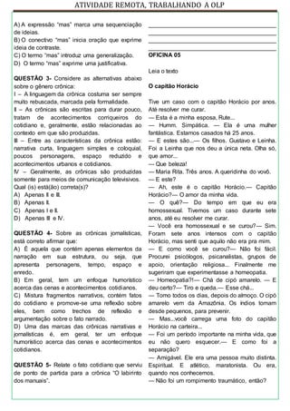 ATIVIDADE REMOTA, TRABALHANDO A OLP
A) A expressão “mas” marca uma sequenciação
de ideias.
B) O conectivo “mas” inicia oração que exprime
ideia de contraste.
C) O termo “mas” introduz uma generalização.
D) O termo “mas” exprime uma justificativa.
QUESTÃO 3- Considere as alternativas abaixo
sobre o gênero crônica:
I – A linguagem da crônica costuma ser sempre
muito rebuscada, marcada pela formalidade.
II – As crônicas são escritas para durar pouco,
tratam de acontecimentos corriqueiros do
cotidiano e, geralmente, estão relacionadas ao
contexto em que são produzidas.
III – Entre as características da crônica estão:
narrativa curta, linguagem simples e coloquial,
poucos personagens, espaço reduzido e
acontecimentos urbanos e cotidianos.
IV – Geralmente, as crônicas são produzidas
somente para meios de comunicação televisivos.
Qual (is) está(ão) correta(s)?
A) Apenas II e III.
B) Apenas II.
C) Apenas I e II.
D) Apenas III e IV.
QUESTÃO 4- Sobre as crônicas jornalísticas,
está correto afirmar que:
A) É aquela que contém apenas elementos da
narração em sua estrutura, ou seja, que
apresenta personagens, tempo, espaço e
enredo.
B) Em geral, tem um enfoque humorístico
acerca das cenas e acontecimentos cotidianos.
C) Mistura fragmentos narrativos, contém fatos
do cotidiano e promove-se uma reflexão sobre
eles, bem como trechos de reflexão e
argumentação sobre o fato narrado.
D) Uma das marcas das crônicas narrativas e
jornalísticas é, em geral, ter um enfoque
humorístico acerca das cenas e acontecimentos
cotidianos.
QUESTÃO 5- Relate o fato cotidiano que serviu
de ponto de partida para a crônica “O labirinto
dos manuais”.
_______________________________________
_______________________________________
_______________________________________
_______________________________________
OFICINA 05
Leia o texto
O capitão Horácio
Tive um caso com o capitão Horácio por anos.
Até resolver me curar.
— Esta é a minha esposa, Rute...
— Humm. Simpática. — Ela é uma mulher
fantástica. Estamos casados há 25 anos.
— E estes são...— Os filhos. Gustavo e Leinha.
Foi a Leinha que nos deu a única neta. Olha só,
que amor...
— Que beleza!
— Maria Rita. Três anos. A queridinha do vovô.
— E este?
— Ah, este é o capitão Horácio.— Capitão
Horácio?— O amor da minha vida.
— O quê?— Do tempo em que eu era
homossexual. Tivemos um caso durante sete
anos, até eu resolver me curar.
— Você era homossexual e se curou?— Sim.
Foram sete anos intensos com o capitão
Horácio, mas senti que aquilo não era pra mim.
— E como você se curou?— Não foi fácil.
Procurei psicólogos, psicanalistas, grupos de
apoio, orientação religiosa... Finalmente me
sugeriram que experimentasse a homeopatia.
— Homeopatia?!— Chá de cipó amarelo. — E
deu certo?— Tiro e queda.— Esse chá...
— Tomo todos os dias, depois do almoço. O cipó
amarelo vem da Amazônia. Os índios tomam
desde pequenos, para prevenir.
— Mas...você carrega uma foto do capitão
Horácio na carteira...
— Foi um período importante na minha vida, que
eu não quero esquecer.— E como foi a
separação?
— Amigável. Ele era uma pessoa muito distinta.
Espiritual. E atlético, maratonista. Ou era,
quando nos conhecemos.
— Não foi um rompimento traumático, então?
 
