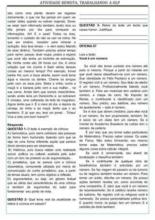 ATIVIDADE REMOTA, TRABALHANDO A OLP
são como uma planta: devem ser regadas
diariamente, o que me faz pensar em quem vai
cuidar delas quando eu estiver viajando. Deve-
se estar bem informado também, lendo dois ou
três jornais por dia para comparar as
informações. Ah! E o sexo! Todos os dias,
tomando o cuidado de não se cair na rotina. Há
que ser criativo, inovador para renovar a
sedução. Isso leva tempo – e nem estou falando
de sexo tântrico. Também precisa sobrar tempo
para varrer, passar, lavar roupa, pratos e espero
que você não tenha um bichinho de estimação.
Na minha conta são 29 horas por dia. A única
solução que me ocorre é fazer várias dessas
coisas ao mesmo tempo! Por exemplo, tomar
banho frio com a boca aberta, assim você toma
água e escova os dentes. Chame os amigos
junto com os seus pais. Beba o vinho, coma a
maçã e a banana junto com a sua mulher… na
sua cama. Ainda bem que somos crescidinhos,
senão ainda teria um Danoninho e, se sobrarem
5 minutos, uma colherada de leite de magnésio.
Agora tenho que ir. É o meio do dia, e depois da
cerveja, do vinho e da maçã, tenho que ir ao
banheiro. E já que vou, levo um jornal… Tchau!
Viva a vida com bom humor!!!
Responda
QUESTÃO 1- O texto é exemplo de crônica:
A) humorística, pois narra cotidiano das pessoas
de forma bem humorada, fazendo com que se
veja de uma forma diferente aquilo que parece
óbvio demais para ser observado.
B) histórica, pois busca relatar uma realidade
social, política ou cultural, avaliada pelo autor
com um tom de protesto ou de argumentação.
C) jornalística, que se parece com a crônica
dissertativa, comumente utilizada por meios de
comunicação de cunho jornalístico, que, a partir
de temas atuais, tem como objetivo a reflexão.
D) argumentativa, ou seja, um gênero textual
que se utiliza das características de uma crônica
e também de argumentos do autor para
fundamentar seu ponto de vista.
QUESTÃO 2- Qual tema real da atualidade se
refere à cronica em estudo?
_______________________________________
_______________________________________
_______________________________________
QUESTÃO 3- Retire do texto um techo que
causa humor. Justifique.
_______________________________________
_______________________________________
_______________________________________
OFICINA 07
Leia o texto:
Você é um número
Se você não tomar cuidado vira número até
para si mesmo. Porque a partir do instante em
que você nasce classificam-no com um número.
Sua identidade no Félix Pacheco é um número.
O registro civil é um número. Seu título de eleitor
é um número. Profissionalmente falando você
também é. Para ser motorista tem carteira com
número, e chapa de carro. No Imposto de
Renda, o contribuinte é identificado com um
número. Seu prédio, seu telefone, seu número
de apartamento -- tudo é número.
Se é dos que abrem crediário, para eles você
é um número. Se tem propriedade, também. Se
é sócio de um clube tem um número. Se é
imortal da Academia Brasileira de Letras tem o
número da cadeira.
É por isso que vou tomar aulas particulares
de Matemática. Preciso saber coisas. Ou aulas
de Física. Não estou brincando: vou mesmo
tomar aulas de Matemática, preciso saber
alguma coisa sobre cálculo integral.
Se você é comerciante, seu alvará de
localização o classifica também.
Se é contribuinte de qualquer obra de
beneficência também é solicitado por um
número. Se faz viagem de passeio ou de turismo
ou de negócio também recebe um número. Para
tomar um avião, dão-lhe um número. Se possui
ações também recebe um, como acionista de
uma companhia. É claro que você é um número
de recenseamento. Se é católico recebe número
de batismo. No registro civil ou religioso você é
numerado. Se possui personalidade jurídica tem.
E quando morre, no jazigo, tem um número. E a
certidão de óbito também.
 