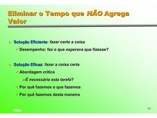 Eliminar o Tempo que NÃO Agrega
Valor


l   Solução Eficiente: fazer certo a coisa
    ü Desempenho: fez o que esperava que fizesse?



l   Solução Eficaz: fazer a coisa certa
    ü Abordagem crítica

          ØÉ necessária esta tarefa?
    ü Por quê fazemos o que fazemos

    ü Por quê fazemos desta maneira


                                                    11
    PRO
 