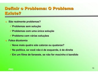 Definir o Problema: O Problema
Existe?
l   São realmente problemas?
    ü Problemas sem solução

    ü Problemas com uma única solução

    ü Problema com várias soluções

l   Falsa dicotomia
    ü Nove mais quatro são catorze ou quatorze?

    ü Na política, se você não é de esquerda, é de direita

    ü Em um filme de faroeste, se não for mocinho é bandido




                                                              13
    PRO
 