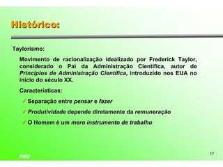 Histórico:

Taylorismo:
  Movimento de racionalização idealizado por Frederick Taylor,
  considerado o Pai da Administração Científica, autor de
  Princípios de Administração Científica, introduzido nos EUA no
  início do século XX.
  Características:
   ü Separação entre pensar e fazer

   ü Produtividade depende diretamente da remuneração

   ü O Homem é um mero instrumento de trabalho




                                                                   17
  PRO
 