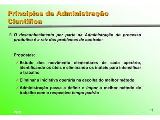 Princípios de Administração
Científica
1. O desconhecimento por parte da Administração do processo
   produtivo é a raiz dos problemas de controle:


  Propostas:
   ü Estudo dos movimento elementares de cada operário,
     identificando os úteis e eliminando os inúteis para intensificar
     o trabalho
   ü Eliminar a iniciativa operária na escolha do melhor método

   ü Administração passa a definir e impor o melhor método de
     trabalho com o respectivo tempo padrão



                                                                        18
  PRO
 