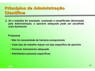 Princípios de Administração
Científica
2. Se o trabalho for estudado, analisado e simplificado (dominado)
   pela Administração, o operário adequado pode ser escolhido
   mais facilmente


  Propostas
   ü Não há necessidade de homens excepcionais

   ü Cada tipo de trabalho requer um tipo específico de operário

   ü Fornecer treinamento adequado

   ü Habilidades pessoais específicas




                                                                     19
  PRO
 
