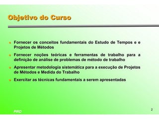 Objetivo do Curso


l   Fornecer os conceitos fundamentais do Estudo de Tempos e e
    Projetos de Métodos
l   Fornecer noções teóricas e ferramentas de trabalho para a
    definição de análise de problemas de método de trabalho
l   Apresentar metodologia sistemática para a execução de Projetos
    de Métodos e Medida do Trabalho
l   Exercitar as técnicas fundamentais a serem apresentadas




                                                                     2
    PRO
 