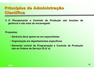 Princípios de Administração
Científica
3. O Planejamento e Controle da Produção são funções da
   gerência e não mais do encarregado


Propostas:
   ü Gerência deve apoiar-se em especialistas

   ü Organização em departamentos específicos

   ü Elemento central da Programação e Controle da Produção
     são as Ordens de Serviço (O.S.’s)




                                                              20
  PRO
 