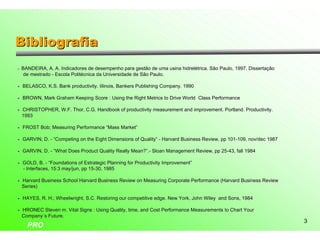 Bibliografia
•   BANDEIRA, A. A. Indicadores de desempenho para gestão de uma usina hidrelétrica. São Paulo, 1997. Dissertação
                                                                    usina
     de mestrado - Escola Politécnica da Universidade de São Paulo.

• BELASCO, K.S. Bank productivity. Iilinois, Bankers Publishing Company. 1990
                     productivity. Iilinois,                    Company.

• BROWN, Mark Graham Keeping Score : Using the Right Metrics to Drive World Class Performance

• CHRISTOPHER, W.F. Thor, C.G. Handbook of productivity measurement and improvement. Portland. Productivity.
                    Thor,                                               improvement. Portland. Productivity.
  1993

• FROST Bob; Measuring Performance “Mass Market”
                                   “Mass Market”

• GARVIN, D. - “Competing on the Eight Dimensions of Quality” - Harvard Business Review, pp 101-109, nov/dec 1987
                                                                                 Review,    101-

• GARVIN, D. - “What Does Product Quality Really Mean?”.- Sloan Management Review, pp 25-43, fall 1984
                                                 Mean?”.-                  Review,    25-

• GOLD, B. - “Foundations of Estrategic Planning for Productivity Improvement”
                                                                  Improvement”
  - Interfaces, 15:3 may/jun, pp 15-30, 1985
                     may/jun,    15-

• Harvard Business School Harvard Business Review on Measuring Corporate Performance (Harvard Business Review
                                                                         Performance
  Series)

• HAYES, R. H.; Wheelwright, S.C. Restoring our competitive edge. New York, John Wiley and Sons, 1984

• HRONEC Steven m. Vital Signs : Using Quality, time, and Cost Performance Measurements to Chart Your
                                                               Performance
  Company´s Future.
                                                                                                                    3
      PRO
 