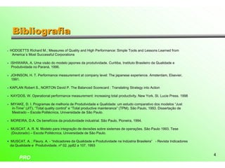 Bibliografia
•   HODGETTS Richard M.; Measures of Quality and High Performance: Simple Tools and Lessons Learned from
     America´s Most Successful Corporations

• ISHIWARA, A. Uma visão do modelo japones da produtividade. Curitiba, Instituto Brasileiro da Qualidade e
  Produtividade no Paraná, 1996.

• JOHNSON, H. T. Performance measurement at company level: The japanese experience. Amsterdam, Elsevier,
                                                    level:              experience. Amsterdam, Elsevier,
  1991.

• KAPLAN Robert S., NORTON David P. The Balanced Scorecard : Translating Strategy into Action

• KAYDOS, W. Operational performance measurement: increasing total productivity. New York. St. Lucie Press. 1998
                                                                   productivity.           St.       Press.

• MIYAKE, D. I. Programas de melhoria de Produtividade e Qualidade: um estudo comparativo dos modelos “Just
                                                               Qualidade:                                    “Just
  in-Time” (JIT), “Total quality control” e “Total productive mainterance” (TPM). São Paulo, 1993. Dissertação de
  in-                            control”                     mainterance”
  Mestrado – Escola Politécnica, Universidade de São Paulo.

• MOREIRA, D.A. Os benefícios da produtividade industrial. São Paulo, Pioneira, 1994.
                                                               Paulo,

• MUSCAT, A. R. N. Modelo para integração de decisões sobre sistemas de operações. São Paulo 1993. Tese
                                                               sistemas
  (Doutorado) – Escola Politécnica, Universidade de São Paulo.

• MUSCAT, A. ; Fleury, A. - “Indicadores da Qualidade e Produtividade na Indústria Brasileira” - Revista Indicadores
                                                                                   Brasileira”
  da Qualidade e Produtividade, nº 02, pp82 a 107, 1993

                                                                                                                       4
         PRO
 