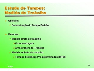 Estudo de Tempos:
Medida do Trabalho
l   Objetivo:
    ü Determinação do Tempo Padrão



l   Métodos:
    ü Medida direta do trabalho

          ØCronometragem
          ØAmostragem do Trabalho
    ü Medida indireta do trabalho

          ØTempos Sintéticos Pré-determinados (MTM)


                                                      46
    PRO
 