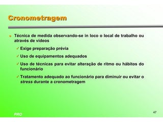 Cronometragem

l   Técnica de medida observando-se in loco o local de trabalho ou
    através de vídeos
    ü Exige preparação prévia

    ü Uso de equipamentos adequados

    ü Uso de técnicas para evitar alteração de ritmo ou hábitos do
      funcionário
    ü Tratamento adequado ao funcionário para diminuir ou evitar o
      stress durante a cronometragem




                                                                     47
    PRO
 