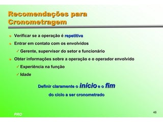 Recomendações para
Cronometragem
l   Verificar se a operação é repetitiva
l   Entrar em contato com os envolvidos
    ü Gerente, supervisor do setor e funcionário

l   Obter informações sobre a operação e o operador envolvido
    ü Experiência na função

    ü Idade


                Definir claramente o início e o fim
                     do ciclo a ser cronometrado



                                                                48
    PRO
 