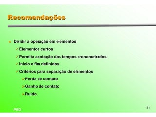 Recomendações


l   Dividir a operação em elementos
    ü Elementos curtos

    ü Permita anotação dos tempos cronometrados

    ü Início e fim definidos

    ü Critérios para separação de elementos

          ØPerda de contato
          ØGanho de contato
          ØRuído


                                                  51
    PRO
 