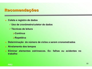 Recomendações

l   Coleta e registro de dados
    ü Uso de cronômetro/coletor de dados

    ü Técnicas de leitura

          ØContínua
          ØRepetitiva
l   Determinação do número de ciclos a serem cronometrados
l   Nivelamento dos tempos
l   Eliminar elementos extrínsecos. Ex: falhas ou acidentes no
    trabalho



                                                                 53
    PRO
 