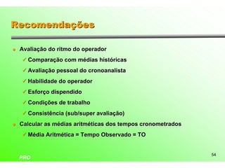Recomendações

l   Avaliação do ritmo do operador
    ü Comparação com médias históricas

    ü Avaliação pessoal do cronoanalista

    ü Habilidade do operador

    ü Esforço dispendido

    ü Condições de trabalho

    ü Consistência (sub/super avaliação)

l   Calcular as médias aritméticas dos tempos cronometrados
    ü Média Aritmética = Tempo Observado = TO


                                                              54
    PRO
 