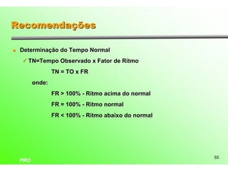 Recomendações

l   Determinação do Tempo Normal
    ü TN=Tempo Observado x Fator de Rítmo

                  TN = TO x FR
          onde:
                  FR > 100% - Ritmo acima do normal
                  FR = 100% - Ritmo normal
                  FR < 100% - Ritmo abaixo do normal




                                                       55
    PRO
 