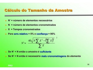 Cálculo do Tamanho da Amostra

l   N’ = número de elementos necessários
l   N = número de elementos cronometrados
l   X = Tempos cronometrados
l   Para erro relativo = 5% e confiança = 95%

                    40 N X 2 − ( X )
                                                     2
                                                 
                         ∑       ∑
                                             2
                                                
               N'=                              
                   
                   
                          ∑X                     
                                                 
l   Se N’ < N então a amostra é suficiente
l   Se N’ > N então é necessário mais cronometragens do elemento


                                                                   56
    PRO
 