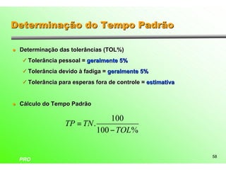 Determinação do Tempo Padrão

l   Determinação das tolerâncias (TOL%)
    ü Tolerância pessoal = geralmente 5%

    ü Tolerância devido à fadiga = geralmente 5%

    ü Tolerância para esperas fora de controle = estimativa



l   Cálculo do Tempo Padrão

                                 100
                   TP = TN .
                             100 − TOL%


                                                              58
    PRO
 