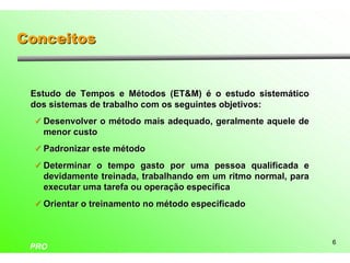 Conceitos


 Estudo de Tempos e Métodos (ET&M) é o estudo sistemático
 dos sistemas de trabalho com os seguintes objetivos:
  ü Desenvolver o método mais adequado, geralmente aquele de
   menor custo
  ü Padronizar este método

  ü Determinar o tempo gasto por uma pessoa qualificada e
   devidamente treinada, trabalhando em um ritmo normal, para
   executar uma tarefa ou operação específica
  ü Orientar o treinamento no método especificado



                                                                6
 PRO
 