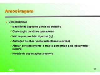 Amostragem

l   Características
    ü Medição de aspectos gerais do trabalho

    ü Observação de vários operadores

    ü Não requer precisão rigorosa (e0)

    ü Anotação de observação instantânea (sim/não)

    ü Alterar constantemente o trajeto percorrido pelo observador
      (roteiro)
    ü Horário de observações aleatório




                                                                    61
    PRO
 