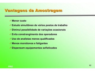 Vantagens da Amostragem

 ü Menor custo

 ü Estudo simultâneo de vários postos de trabalho

 ü Diminui possibilidade de variações ocasionais

 ü Evita constrangimento dos operadores

 ü Uso de analistas menos qualificados

 ü Menos monótonos e fatigantes

 ü Dispensam equipamentos sofisticados




                                                    62
 PRO
 