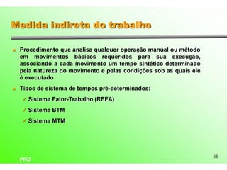 Medida indireta do trabalho

l   Procedimento que analisa qualquer operação manual ou método
    em movimentos básicos requeridos para sua execução,
    associando a cada movimento um tempo sintético determinado
    pela natureza do movimento e pelas condições sob as quais ele
    é executado
l   Tipos de sistema de tempos pré-determinados:
    ü Sistema Fator-Trabalho (REFA)

    ü Sistema BTM

    ü Sistema MTM




                                                                    65
    PRO
 