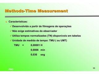 Methods-Time Measurement

l   Características:
    ü Desenvolvido a partir de filmagens de operações

    ü Não exige estimativas do observador

    ü Utiliza tempos normalizados (TN) disponíveis em tabelas

    ü Unidade de medida de tempo: TMU ( ou UMT)

          TMU   =      0,00001 H
                       0,0006 min
                       0,036   seg




                                                                66
    PRO
 