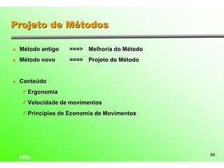 Projeto de Métodos

l   Método antigo   ===> Melhoria do Método
l   Método novo     ===> Projeto do Método


l   Conteúdo
    ü Ergonomia

    ü Velocidade de movimentos

    ü Princípios de Economia de Movimentos




                                              68
    PRO
 