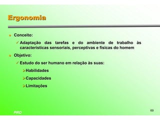Ergonomia

l   Conceito:
    ü Adaptação das tarefas e do ambiente de trabalho às
      características sensoriais, perceptivas e físicas do homem
l   Objetivo:
    ü Estudo do ser humano em relação às suas:

          ØHabilidades
          ØCapacidades
          ØLimitações




                                                                   69
    PRO
 