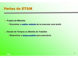 Partes do ET&M


l   Projeto de Métodos
    ü Encontrar o melhor método de se executar uma tarefa



l   Estudo de Tempos ou Medida do Trabalho
    ü Determinar o tempo-padrão para executá-lo




                                                            7
    PRO
 