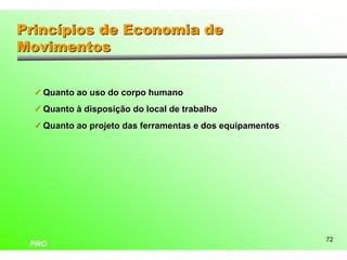 Princípios de Economia de
Movimentos


  ü Quanto ao uso do corpo humano

  ü Quanto à disposição do local de trabalho

  ü Quanto ao projeto das ferramentas e dos equipamentos




                                                           72
 PRO
 