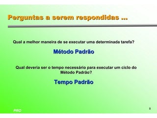 Perguntas a serem respondidas ...


 Qual a melhor maneira de se executar uma determinada tarefa?

                    Método Padrão

  Qual deveria ser o tempo necessário para executar um ciclo do
                         Método Padrão?

                     Tempo Padrão



                                                                  8
 PRO
 