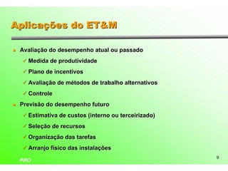 Aplicações do ET&M

l   Avaliação do desempenho atual ou passado
    ü Medida de produtividade

    ü Plano de incentivos

    ü Avaliação de métodos de trabalho alternativos

    ü Controle

l   Previsão do desempenho futuro
    ü Estimativa de custos (interno ou terceirizado)

    ü Seleção de recursos

    ü Organização das tarefas

    ü Arranjo físico das instalações
                                                       9
    PRO
 