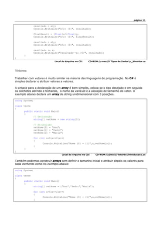 página 11
resultado = x/y;
Console.WriteLine("x/y: {0}", resultado);
floatResult = (float)x/(float)y;
Console.WriteLine("x/y: {0}", floatResult);
resultado = x%y;
Console.WriteLine("x%y: {0}", resultado);
resultado += x;
Console.WriteLine("resultado+=x: {0}", resultado);
}
}
Local do Arquivo no CD: CD-ROM:cursoD Tipos de Dadosc_binarios.cs
Vetores
Trabalhar com vetores é muito similar na maioria das linguagens de programação. No C# é
simples declarar e atribuir valores a vetores.
A sintaxe para a declaração de um array é bem simples, coloca-se o tipo desejado e em seguida
os colchetes abrindo e fechando, o nome da variável e a alocação de tamanho do vetor. O
exemplo abaixo declara um array de string unidimensional com 3 posições.
using System;
class teste
{
public static void Main()
{
// Declaração
string[] vetNome = new string[3];
// Atribuição
vetNome[0] = "Ana";
vetNome[1] = "Pedro";
vetNome[2] = "Maria";
for (int x=0;x<=2;x++)
{
Console.WriteLine("Nome {0} = {1}",x,vetNome[x]);
}
}
}
Local do Arquivo no CD: CD-ROM:cursoE Vetoresintroducao1.cs
Também podemos construir arrays sem definir o tamanho inicial e atribuir depois os valores para
cada elemento como no exemplo abaixo:
using System;
class teste
{
public static void Main()
{
string[] vetNome = {"Ana","Pedro","Maria"};
for (int x=0;x<=2;x++)
{
Console.WriteLine("Nome {0} = {1}",x,vetNome[x]);
}
 