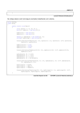 página 12
}
}
cursoE Vetoresintroducao2.cs
No código abaixo você verá alguns exemplos trabalhando com vetores.
using System;
class Array
{
public static void Main()
{
int[] myInts = { 5, 10, 15 };
bool[][] myBools = new bool[2][];
myBools[0] = new bool[2];
myBools[1] = new bool[1];
double[,] myDoubles = new double[2, 2];
string[] myStrings = new string[3];
Console.WriteLine("myInts[0]: {0}, myInts[1]: {1}, myInts[2]: {2}", myInts[0],
myInts[1], myInts[2]);
myBools[0][0] = true;
myBools[0][1] = false;
myBools[1][0] = true;
Console.WriteLine("myBools[0][0]: {0}, myBools[1][0]: {1}", myBools[0][0],
myBools[1][0]);
myDoubles[0, 0] = 3.147;
myDoubles[0, 1] = 7.157;
myDoubles[1, 1] = 2.117;
myDoubles[1, 0] = 56.00138917;
Console.WriteLine("myDoubles[0, 0]: {0}, myDoubles[1, 0]: {1}", myDoubles[0,
0], myDoubles[1, 0]);
myStrings[0] = "Joe";
myStrings[1] = "Matt";
myStrings[2] = "Robert";
Console.WriteLine("myStrings[0]: {0}, myStrings[1]: {1}, myStrings[2]: {2}",
myStrings[0], myStrings[1], myStrings[2]);
}
}
Local do Arquivo no CD: CD-ROM:cursoE Vetoresvetores.cs
 