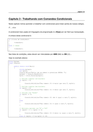 página 13
Capítulo 3 - Trabalhando com Comandos Condicionais
Neste capítulo iremos aprender a trabalhar com condicionais para tratar partes de nossos códigos.
If ... else
A condicional mais usada em linguagens de programação é o if(se) por ser fácil sua manipulação.
A sintaxe desta condicional é:
if (<lista de condições>)
{
<comandos>;
}
Else // Senão
{
<comandos>;
}
Nas listas de condições, estas devem ser intercaladas por AND (&&) ou OR (||)...
Veja no exemplo abaixo:
using System;
class IfSelect
{
public static void Main()
{
string myInput;
int myInt;
Console.Write("Entre com um número e pressione ENTER: ");
myInput = Console.ReadLine();
myInt = Int32.Parse(myInput);
// Decisão simples com brackets
if (myInt > 0)
{
Console.WriteLine("Seu número {0} é maior que zero.", myInt);
}
// Decisão simples sem brackets
if (myInt < 0)
Console.WriteLine("Seu número {0} é menor que zero.", myInt);
// Decisão com “Senão”
if (myInt != 0)
{
Console.WriteLine("Seu número {0} não é igual a zero.", myInt);
}
else
{
Console.WriteLine("Seu número {0} é igual a zero.", myInt);
}
// Múltipla decisão com “E” e “OU”
if (myInt < 0 || myInt == 0)
{
Console.WriteLine("Seu número {0} é menor ou igual a zero.", myInt);
}
else if (myInt > 0 && myInt <= 10)
 