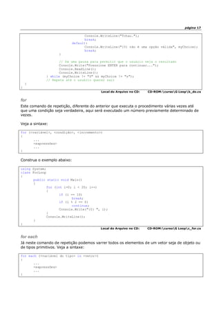 página 17
Console.WriteLine("Tchau.");
break;
default:
Console.WriteLine("{0} não é uma opção válida", myChoice);
break;
}
// Dá uma pausa para permitir que o usuário veja o resultado
Console.Write("Pressione ENTER para continuar...");
Console.ReadLine();
Console.WriteLine();
} while (myChoice != "S" && myChoice != "s");
// Repete até o usuário querer sair
}
}
Local do Arquivo no CD: CD-ROM:cursoG Loopb_do.cs
for
Este comando de repetição, diferente do anterior que executa o procedimento várias vezes até
que uma condição seja verdadeira, aqui será executado um número previamente determinado de
vezes.
Veja a sintaxe:
for (<variável>, <condição>, <incremento>)
{
...
<expressões>
...
}
Construa o exemplo abaixo:
using System;
class ForLoop
{
public static void Main()
{
for (int i=0; i < 20; i++)
{
if (i == 10)
break;
if (i % 2 == 0)
continue;
Console.Write("{0} ", i);
}
Console.WriteLine();
}
}
Local do Arquivo no CD: CD-ROM:cursoG Loopc_for.cs
for each
Já neste comando de repetição podemos varrer todos os elementos de um vetor seja de objeto ou
de tipos primitivos. Veja a sintaxe:
for each (<variável do tipo> in <vetor>)
{
...
<expressões>
...
}
 