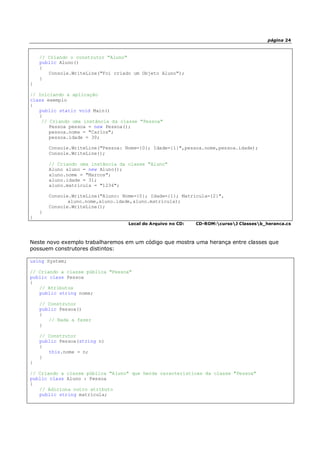 página 24
// Criando o construtor "Aluno"
public Aluno()
{
Console.WriteLine("Foi criado um Objeto Aluno");
}
}
// Iniciando a aplicação
class exemplo
{
public static void Main()
{
// Criando uma instância da classe "Pessoa"
Pessoa pessoa = new Pessoa();
pessoa.nome = "Carlos";
pessoa.idade = 30;
Console.WriteLine("Pessoa: Nome={0}; Idade={1}",pessoa.nome,pessoa.idade);
Console.WriteLine();
// Criando uma instãncia da classe "Aluno"
Aluno aluno = new Aluno();
aluno.nome = "Marcos";
aluno.idade = 31;
aluno.matricula = "1234";
Console.WriteLine("Aluno: Nome={0}; Idade={1}; Matrícula={2}",
aluno.nome,aluno.idade,aluno.matricula);
Console.WriteLine();
}
}
Local do Arquivo no CD: CD-ROM:cursoJ Classesb_heranca.cs
Neste novo exemplo trabalharemos em um código que mostra uma herança entre classes que
possuem construtores distintos:
using System;
// Criando a classe pública "Pessoa"
public class Pessoa
{
// Atributos
public string nome;
// Construtor
public Pessoa()
{
// Nada a fazer
}
// Construtor
public Pessoa(string n)
{
this.nome = n;
}
}
// Criando a classe pública "Aluno" que herda características da classe "Pessoa"
public class Aluno : Pessoa
{
// Adiciona outro atributo
public string matricula;
 