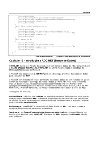 página 29
Console.WriteLine();
Console.WriteLine("Erro pelo FileNotFoundException");
Console.WriteLine("-------------------------------------------");
Console.WriteLine(e.ToString());
Console.WriteLine();
}
catch (DirectoryNotFoundException e)
{
Console.WriteLine();
Console.WriteLine("Erro pelo DirectoryNotFoundException");
Console.WriteLine("-------------------------------------------");
Console.WriteLine(e.ToString());
Console.WriteLine();
}
catch (Exception e)
{
Console.WriteLine();
Console.WriteLine("Erro pelo Exception");
Console.WriteLine("-------------------------------------------");
Console.WriteLine(e.ToString());
Console.WriteLine();
}
}
}
Local do Arquivo no CD: CD-ROM:cursoN Exceptionsa_exception.cs
Capítulo 12 - Introdução a ADO.NET (Banco de Dados)
O ADO.NET é uma nova filosofia de conectividade com banco de dados. Ela não é compatível com
a do ADO (Access Data Object). O ADO.NET é a última implementação da estratégia do
Universal Data Access da Microsoft.
A Microsoft está posicionando o ADO.NET para ser a tecnologia preliminar do acesso dos dados
para a estrutura do .NET.
A Microsoft tem dedicado um bocado de trabalho no acesso a dados. Ela tem realizado um grande
número de mudanças na tecnologia de acesso a dados, e o ADO .NET não é outra coisa senão
mais um destes avanços. Os desenvolvedores descobrirão toda uma nova forma de criar
aplicações orientadas para banco de dados. Combinando o poder acesso a dados, XML e da .NET
Framework, a Microsoft apresentou sua mais poderosa tecnologia de acesso a dados até hoje.
Vantagens do ADO.NET
Escalabilidade - pelo fato de o DataSet ser baseado em acesso a dados desconectados, por ter
uma arquitetura baseada no XML, o tempo de manipulação dos dados no banco de dados torna-
se mínimo. Portanto, mesmo com um número simultâneo de acesso maior, a aplicação consegue
garantir uma boa escalabilidade;
Performance - no ADO.NET a transmissão de dados é feita em XML, com isso é possível a
comunicação com diversas plataformas e aplicativos;
Segurança - um firewall(bloqueadores de acessos externos) não consegue bloquear um
arquivo texto. Portanto como o ADO.NET é baseado em XML, as portas dos firewalls não são
mais problemas.
 