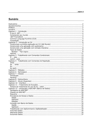 página 3
Sumário
Dedicatória ........................................................................................................................2
Agradecimentos .................................................................................................................2
Prefácio.............................................................................................................................2
Sumário ............................................................................................................................3
Capítulo 1 – Introdução.......................................................................................................4
O que é .NET...................................................................................................................4
Conectando seu mundo ....................................................................................................4
.NET FrameWork .............................................................................................................4
Common Language Runtime (CLR) ....................................................................................5
Compilação.....................................................................................................................6
Captítulo 2 – Introdução ao C# ............................................................................................6
Construindo a primeira aplicação em C# (Alô Mundo) ..........................................................7
Construindo uma aplicação com parâmetros .......................................................................7
Construindo uma aplicação com entrada interativa ..............................................................8
Tipos de Dados................................................................................................................8
Boolean – Tipo Lógico....................................................................................................8
Vetores ........................................................................................................................ 11
Capítulo 3 - Trabalhando com Comandos Condicionais .......................................................... 13
If ... else ...................................................................................................................... 13
switch...case................................................................................................................. 14
Capítulo 4 - Trabalhando com Comandos de Repetição.......................................................... 15
while............................................................................................................................ 15
do ... while ................................................................................................................... 16
for ............................................................................................................................... 17
for each........................................................................................................................ 17
Capítulo 5 - Métodos......................................................................................................... 18
Capítulo 6 - Namespace .................................................................................................... 20
Capítulo 7 - Classes .......................................................................................................... 22
Introdução.................................................................................................................... 22
Herança........................................................................................................................ 23
Capítulo 8 - Polimorfismo .................................................................................................. 25
Capítulo 9 - Struts (Suportes) ............................................................................................ 26
Capítulo 10 - Interface ...................................................................................................... 27
Capítulo 11 – Tratamento de Exceções................................................................................ 28
Sintaxe de Tratamento do uso do try...catch ..................................................................... 28
Capítulo 12 - Introdução a ADO.NET (Banco de Dados) ......................................................... 29
Vantagens do ADO.NET .................................................................................................. 29
Classes do ADO.NET ...................................................................................................... 30
Esquema ...................................................................................................................... 30
Provedores de Acesso a Dados ........................................................................................ 30
OleDb........................................................................................................................ 30
SqlClient.................................................................................................................... 31
DataSet ..................................................................................................................... 31
Conexão com Banco de Dados......................................................................................... 32
OleDB........................................................................................................................ 32
SqlClient.................................................................................................................... 32
Trabalhando com SqlCommand e SqlDataReader............................................................... 32
Incluindo Dados............................................................................................................. 34
Alterando Dados............................................................................................................ 35
Excluindo Dados ............................................................................................................ 37
 
