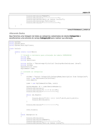 página 35
Console.WriteLine("ERROR");
Console.WriteLine("-----------------");
Console.WriteLine("Erro ao tentar incluir");
Console.WriteLine(ex.ToString());
Console.WriteLine("-----------------");
}
}
}
curso/O Database/c_incluir.cs
Alterando Dados
Aqui faremos uma listagem de todas as categorias cadastradas da tabela Categories e
escolheremos uma através do campo CategoryId para realizar sua alteração.
using System;
using System.Data;
using System.Data.SqlClient;
class Incluir
{
public static void Main()
{
// Criando a variáveis para alteração da tabela CATEGORIAS
string Id;
string Nome;
string Descricao;
string strCnx = "Server=wxp-01;Initial Catalog=Northwind;user id=sa";
string strCmm;
SqlConnection conn;
SqlCommand comm;
// Listando as categorias
try
{
strCmm = "select CategoryID,CategoryName,Description from Categories";
conn = new SqlConnection(strCnx);
conn.Open();
comm = new SqlCommand(strCmm, conn);
SqlDataReader dr = comm.ExecuteReader();
Console.WriteLine();
Console.WriteLine("L I S T A G E M");
Console.WriteLine("---------------");
while (dr.Read())
{
Console.Write("[{0}] [{1}] [{2}]",dr[0],dr[1],dr[2]);
Console.WriteLine();
}
Console.WriteLine("---------------");
conn.Close();
}
catch (Exception e)
{
Console.WriteLine();
Console.WriteLine("ERROR");
Console.WriteLine("-----------------");
Console.WriteLine("Erro ao tentar listar");
 